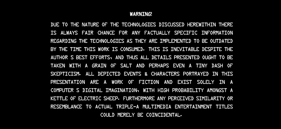 DVD-style warning fineprint reads: Warning! Due to the nature of the technologies discussed herewithin there is always fair chance for any factually specific information regarding the technologies as they are implemented to be outdated by the time this work is consumed. This is inevitable despite the Author’s best efforts, and thus all details presented ought to be taken with a grain of salt and perhaps even a tiny dash of skepticism. All depicted events & characters portrayed in this presentation are a work of fiction and exist solely in a computer’s digital imagination, with high probability amongst a kettle of electric sheep. Furthermore any perceived similarity or resemblance to actual triple-A multimedia entertainment titles could merely be coincidental.